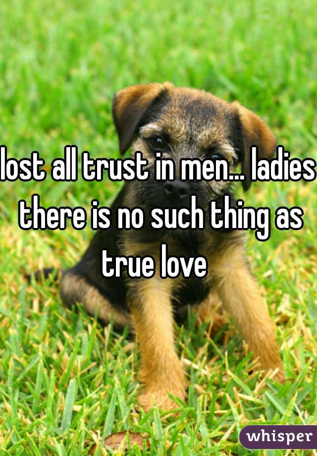lost all trust in men... ladies there is no such thing as true love  
