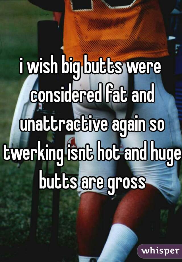 i wish big butts were considered fat and unattractive again so twerking isnt hot and huge butts are gross