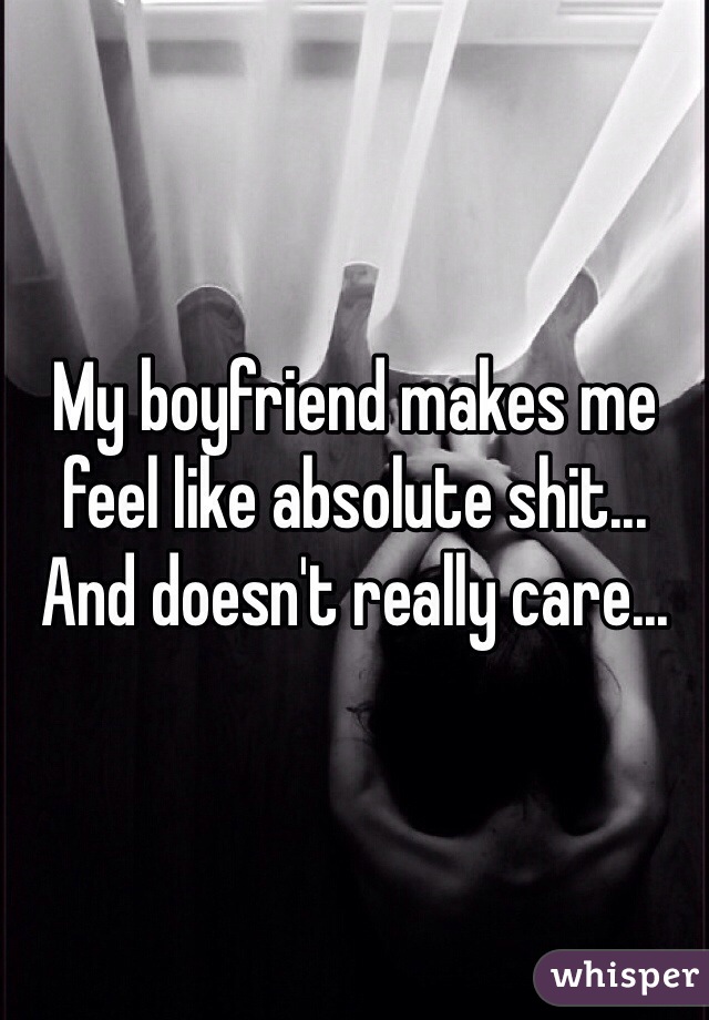 My boyfriend makes me feel like absolute shit... And doesn't really care...