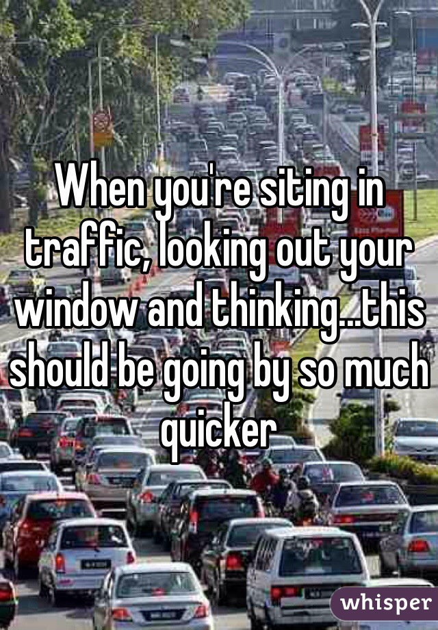 When you're siting in traffic, looking out your window and thinking...this should be going by so much quicker