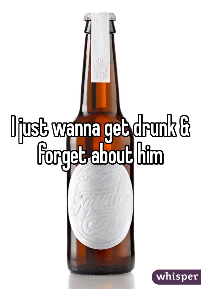 I just wanna get drunk & forget about him