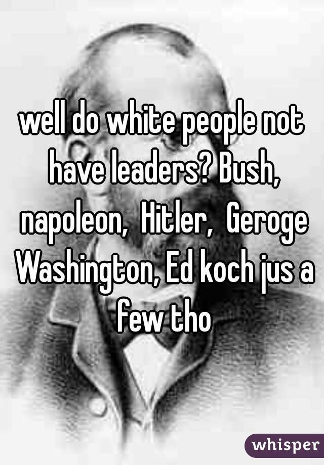 well do white people not have leaders? Bush, napoleon,  Hitler,  Geroge Washington, Ed koch jus a few tho