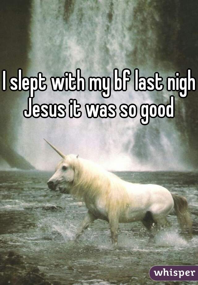 I slept with my bf last night
Jesus it was so good