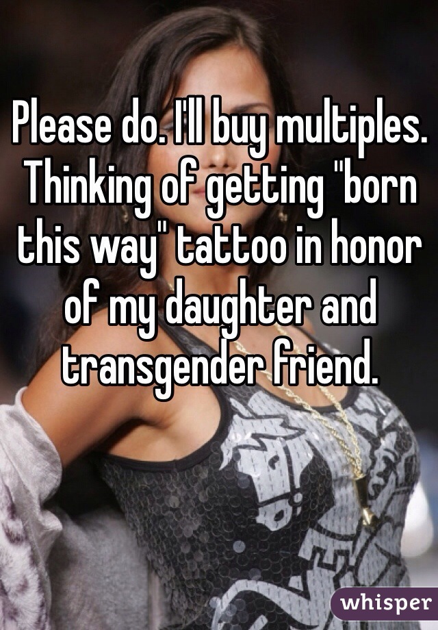 Please do. I'll buy multiples. Thinking of getting "born this way" tattoo in honor of my daughter and transgender friend. 