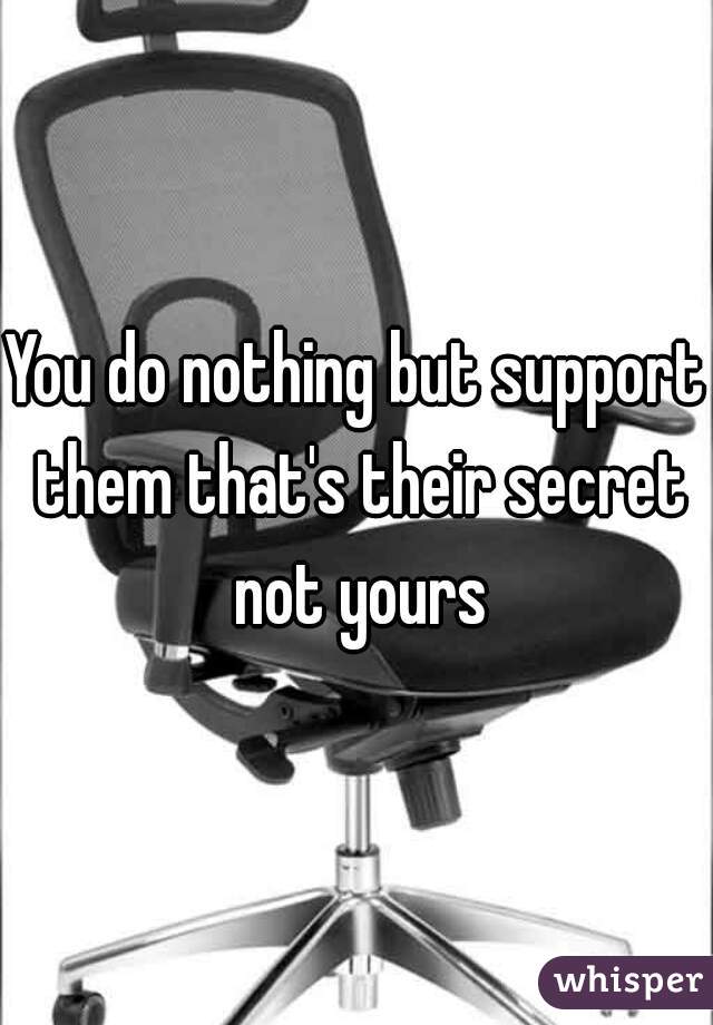 You do nothing but support them that's their secret not yours