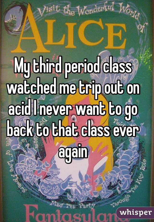 My third period class watched me trip out on acid I never want to go back to that class ever again 