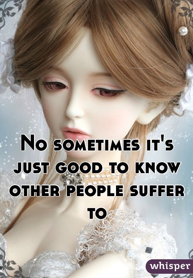 No sometimes it's just good to know other people suffer to 