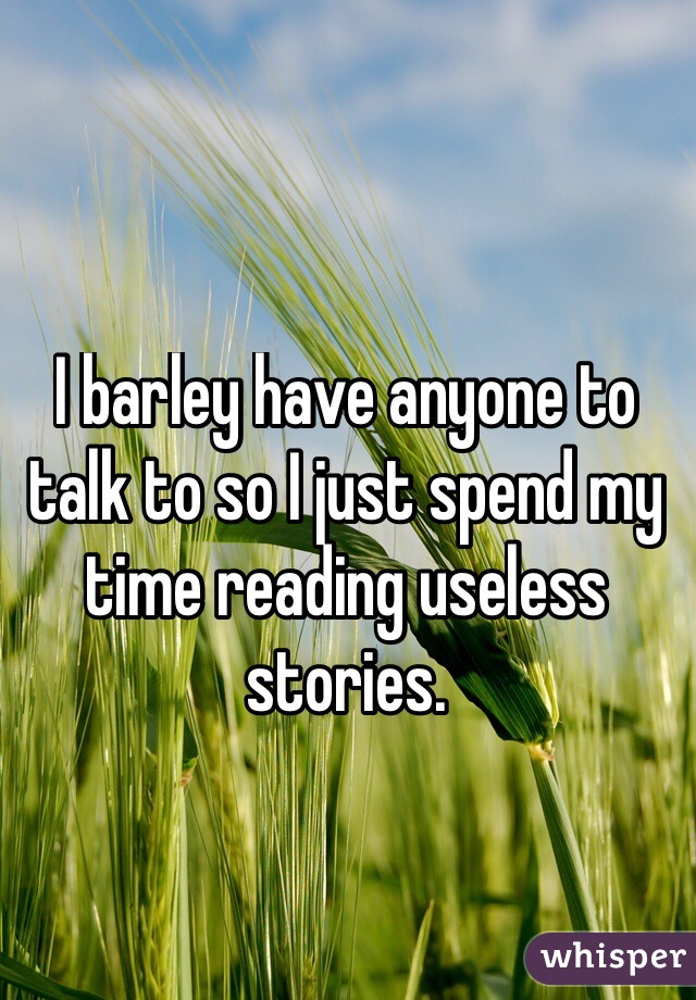 I barley have anyone to talk to so I just spend my time reading useless stories.
