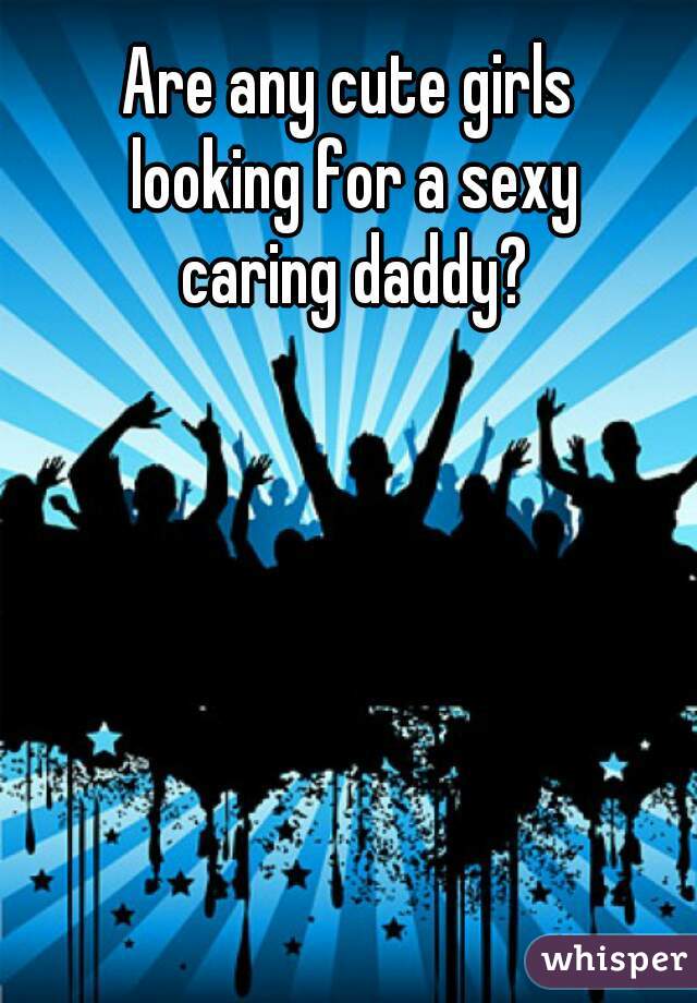 Are any cute girls 
looking for a sexy
caring daddy?
