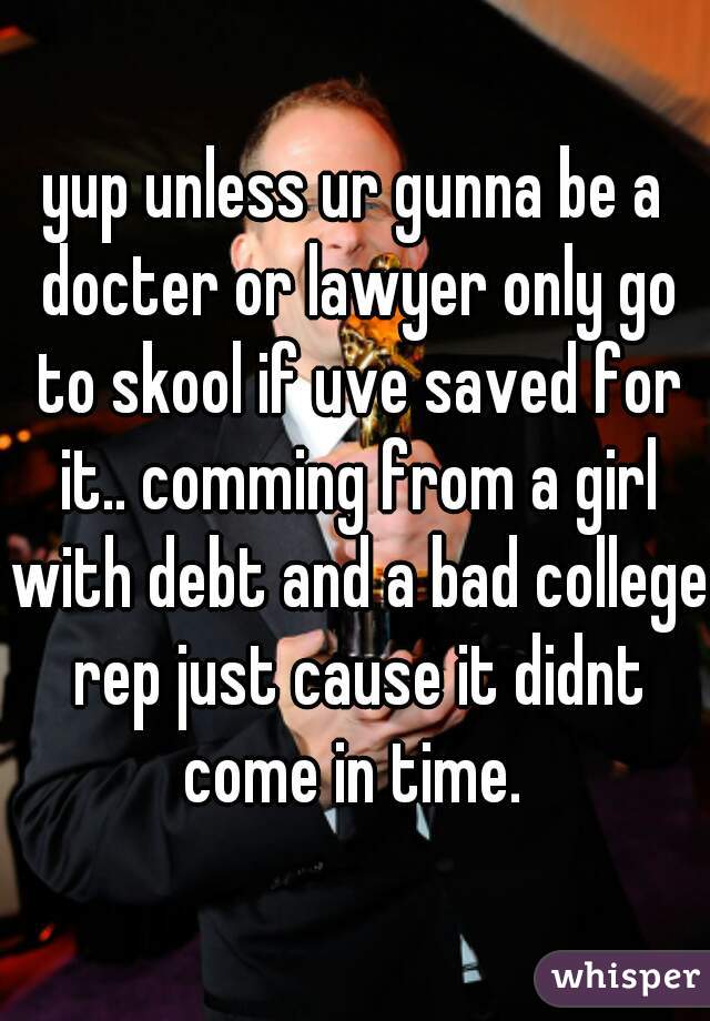 yup unless ur gunna be a docter or lawyer only go to skool if uve saved for it.. comming from a girl with debt and a bad college rep just cause it didnt come in time. 