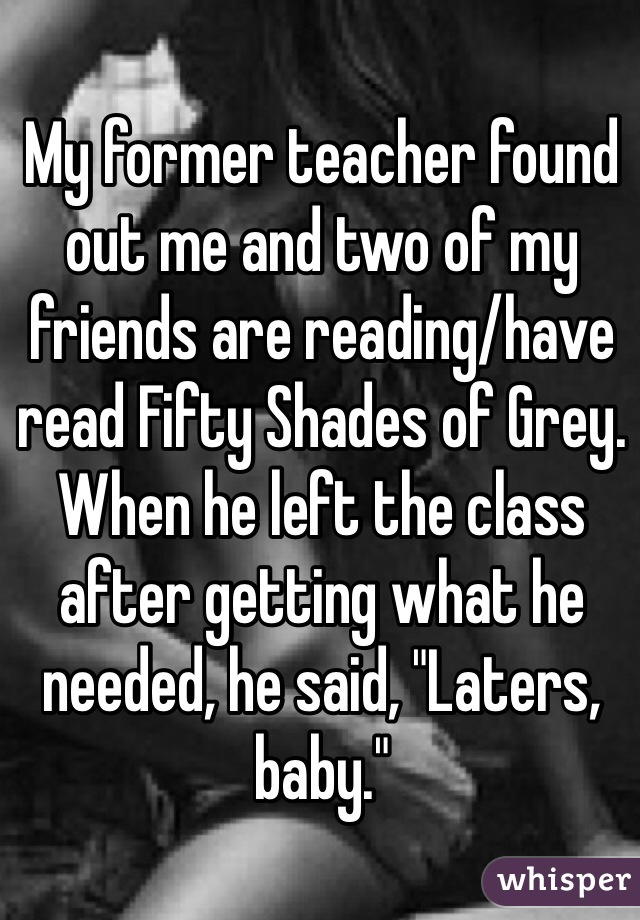 My former teacher found out me and two of my friends are reading/have read Fifty Shades of Grey. When he left the class after getting what he needed, he said, "Laters, baby." 