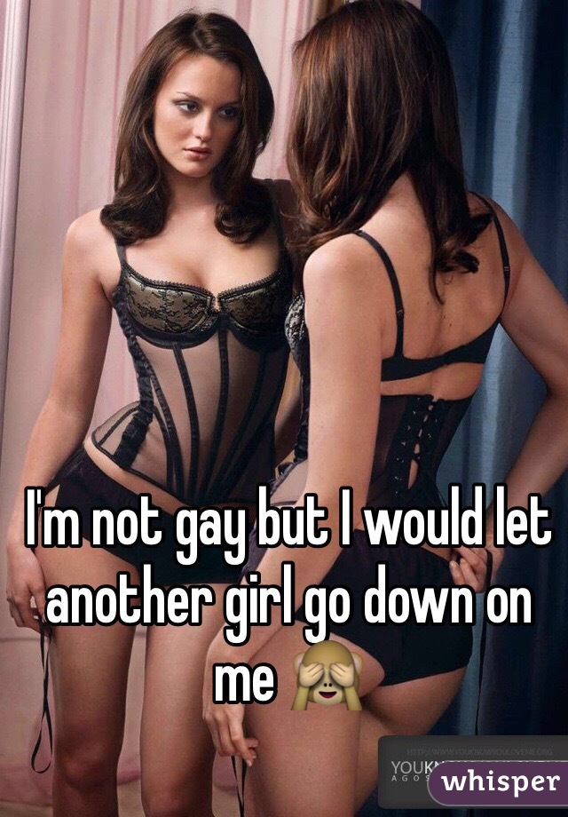 I'm not gay but I would let another girl go down on me 🙈