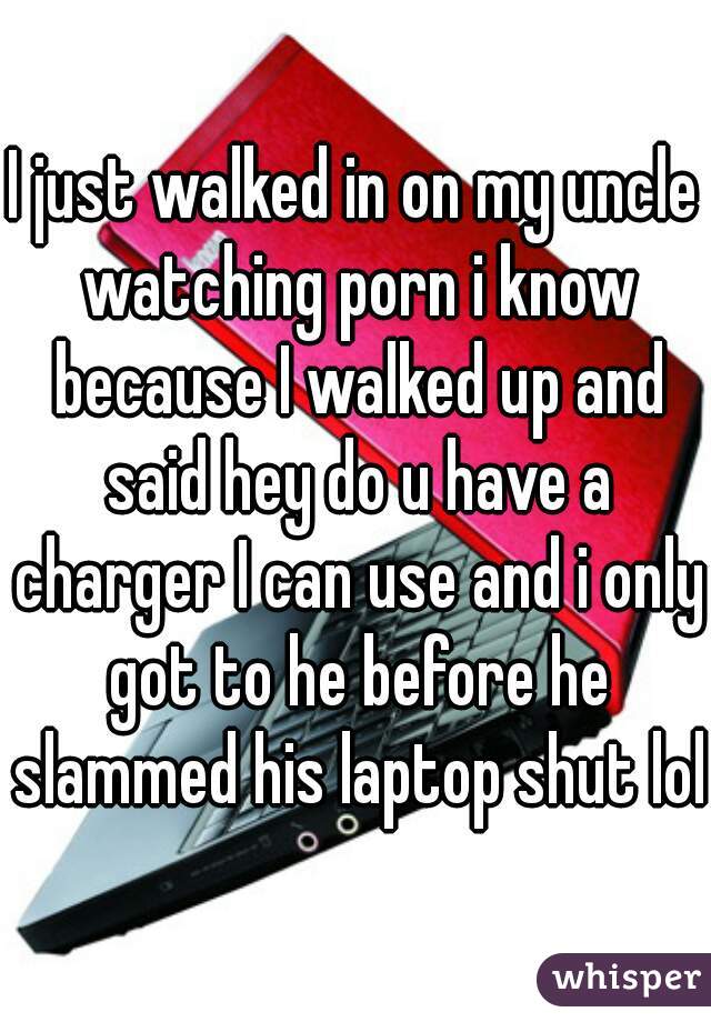 I just walked in on my uncle watching porn i know because I walked up and said hey do u have a charger I can use and i only got to he before he slammed his laptop shut lol 