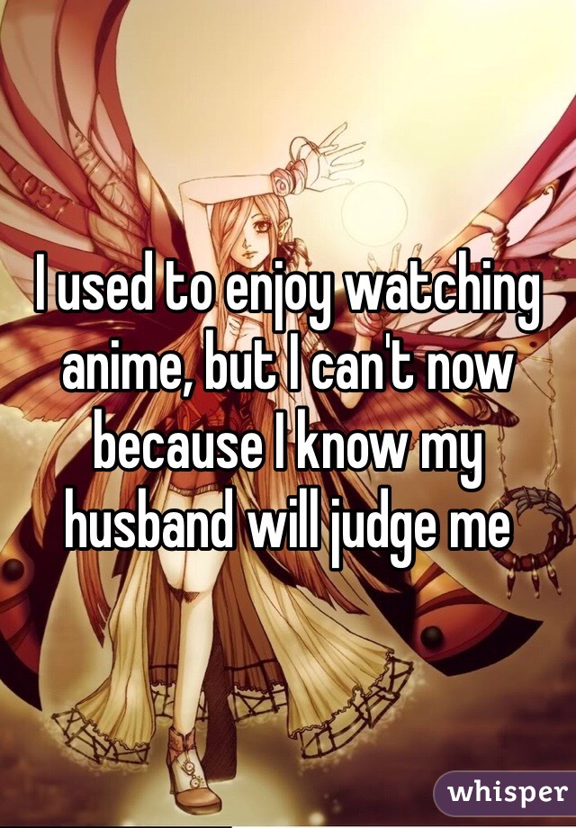 I used to enjoy watching anime, but I can't now because I know my husband will judge me