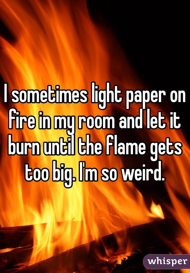 I sometimes light paper on fire in my room and let it burn until the flame gets too big. I'm so weird. 