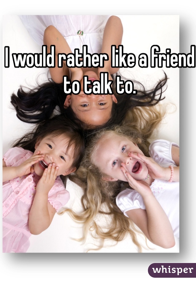 I would rather like a friend to talk to. 