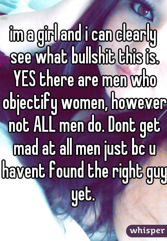 im a girl and i can clearly see what bullshit this is. YES there are men who objectify women, however not ALL men do. Dont get mad at all men just bc u havent found the right guy yet. 