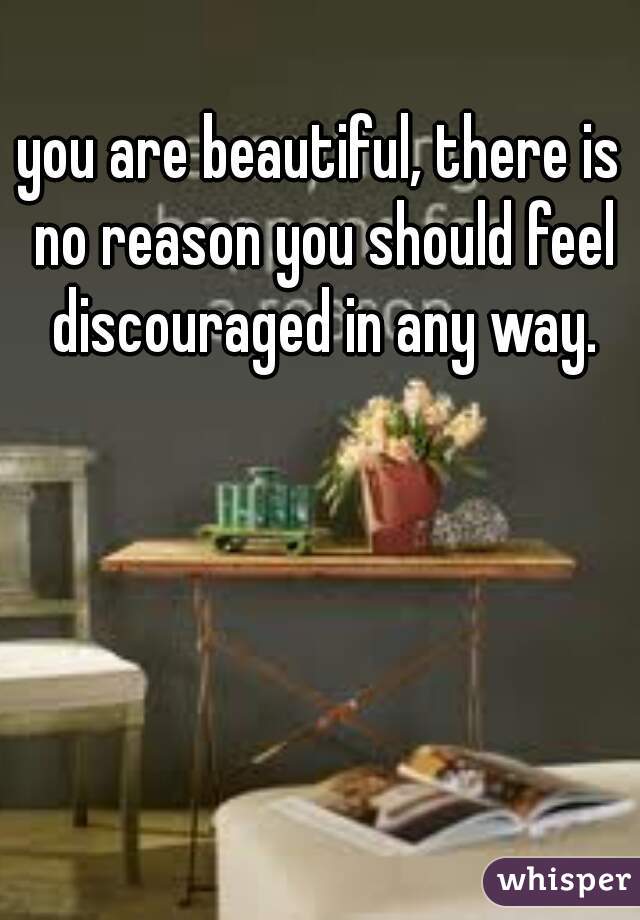 you are beautiful, there is no reason you should feel discouraged in any way.