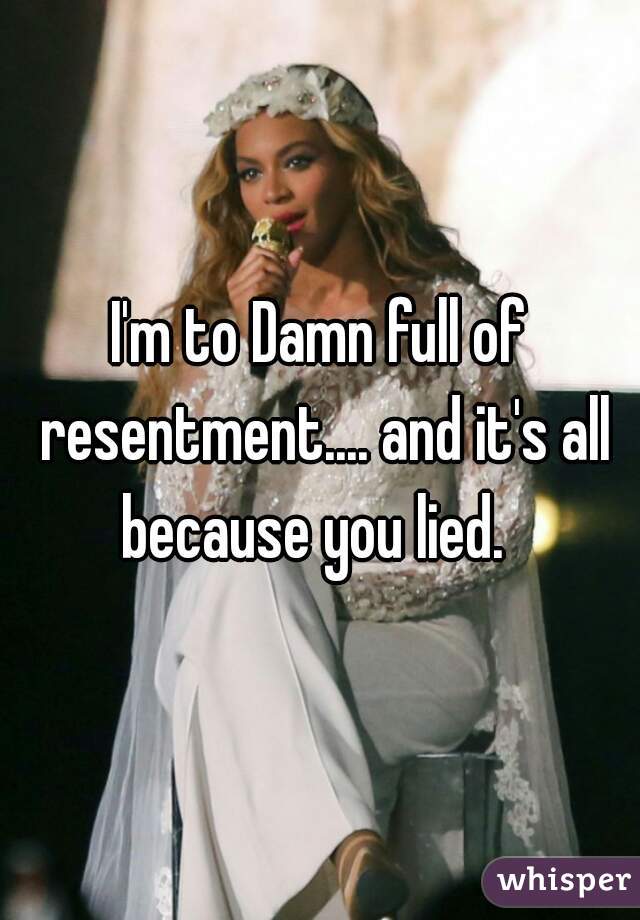 I'm to Damn full of resentment.... and it's all because you lied.  