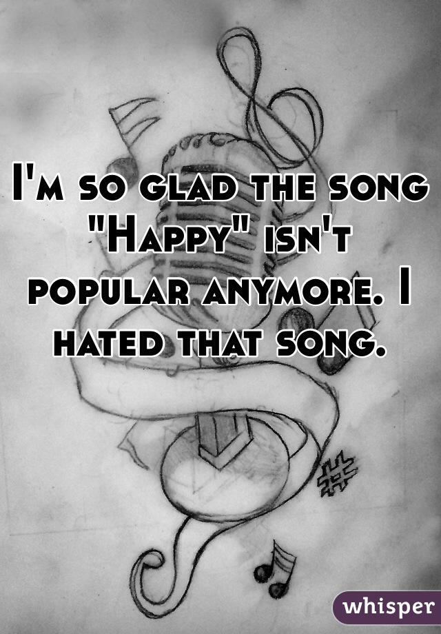 I'm so glad the song "Happy" isn't popular anymore. I hated that song.  