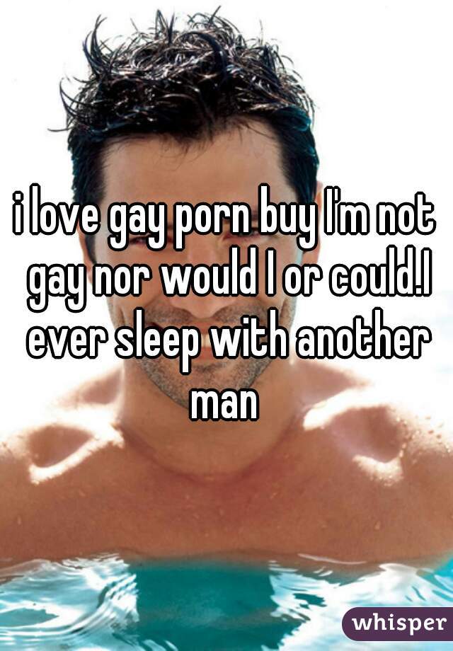 i love gay porn buy I'm not gay nor would I or could.I ever sleep with another man 