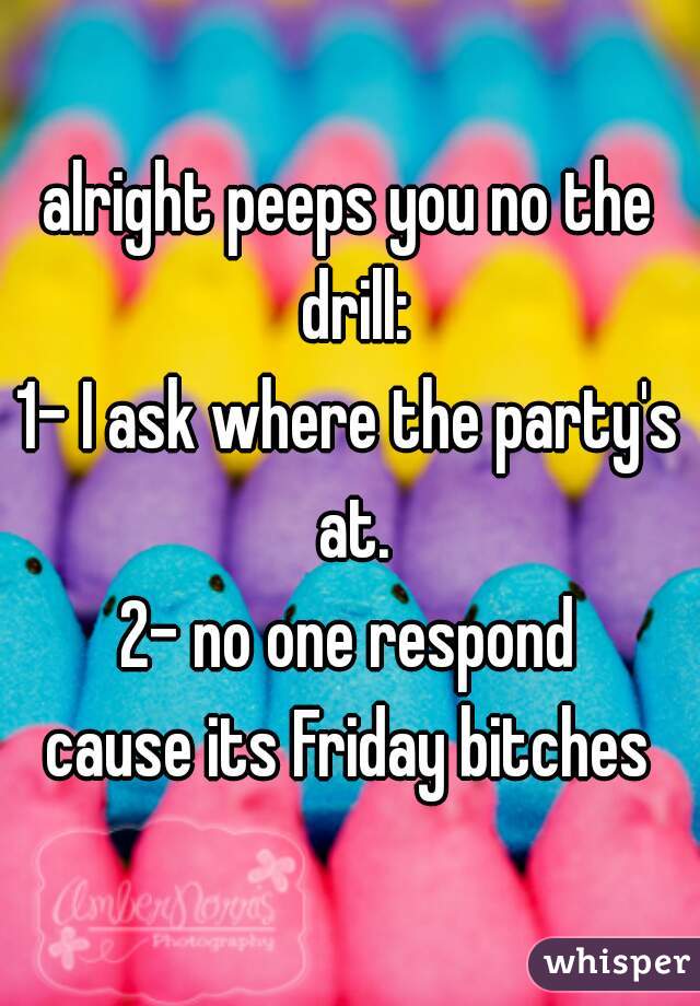 alright peeps you no the drill:
1- I ask where the party's at.
2- no one respond
cause its Friday bitches