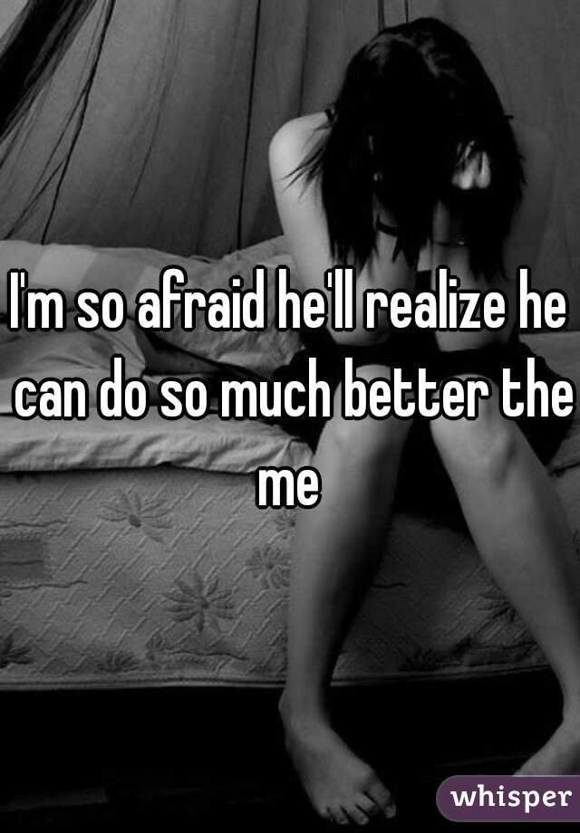 I'm so afraid he'll realize he can do so much better the me 