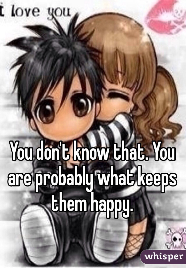 You don't know that. You are probably what keeps them happy.