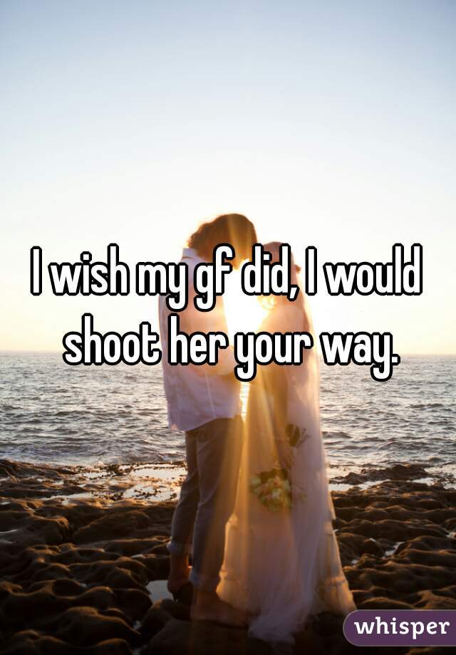 I wish my gf did, I would shoot her your way.