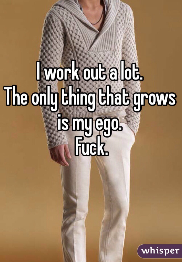 I work out a lot. 
The only thing that grows is my ego.
 Fuck. 