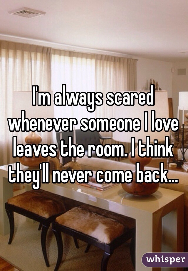 I'm always scared whenever someone I love leaves the room. I think they'll never come back...