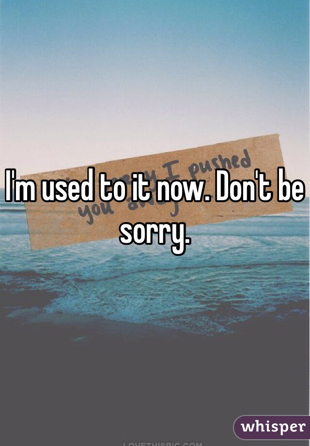 I'm used to it now. Don't be sorry. 