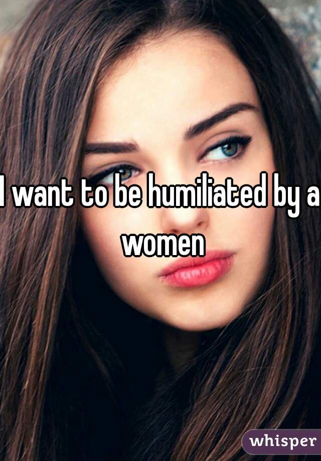 I want to be humiliated by a women