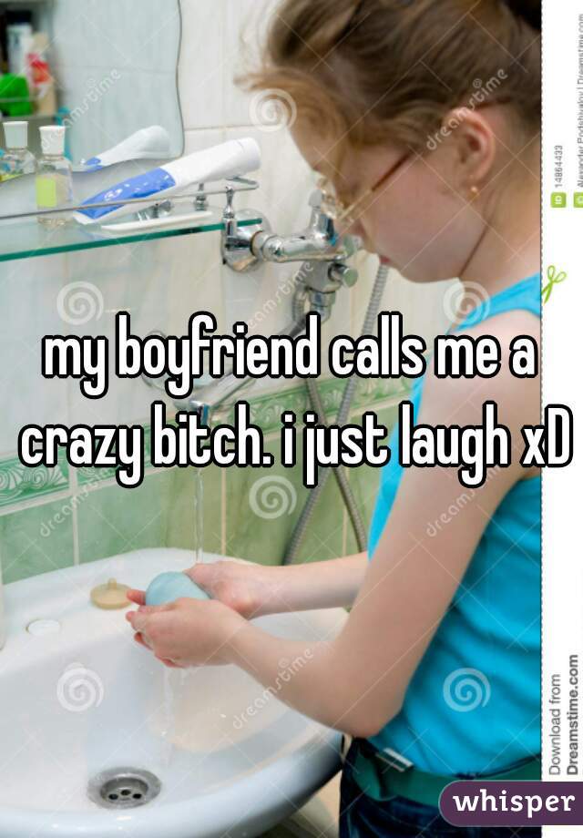 my boyfriend calls me a crazy bitch. i just laugh xD