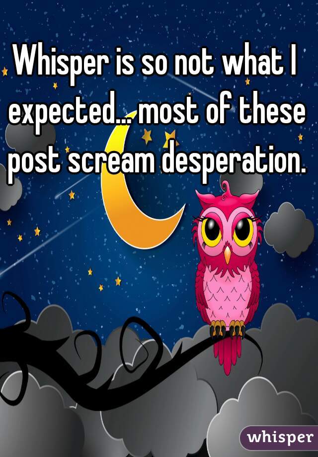 Whisper is so not what I expected... most of these post scream desperation.