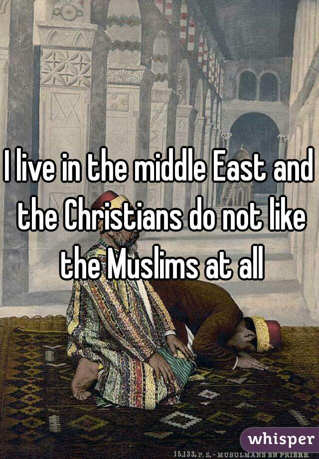 I live in the middle East and the Christians do not like the Muslims at all