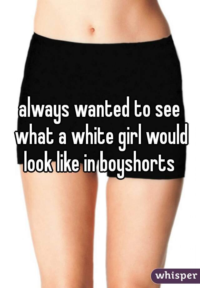 always wanted to see what a white girl would look like in boyshorts 