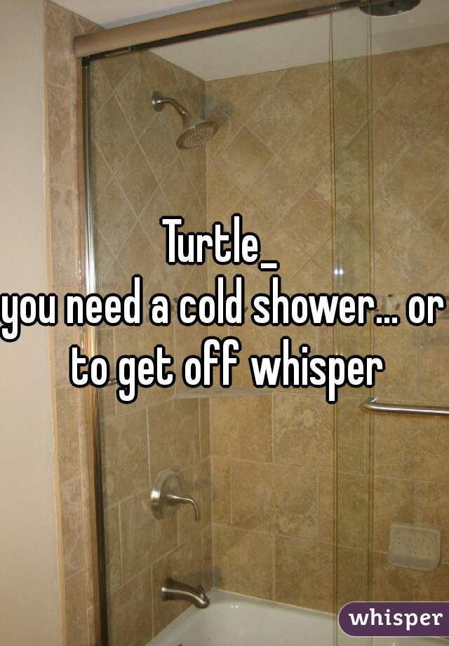 Turtle_ 
you need a cold shower... or to get off whisper