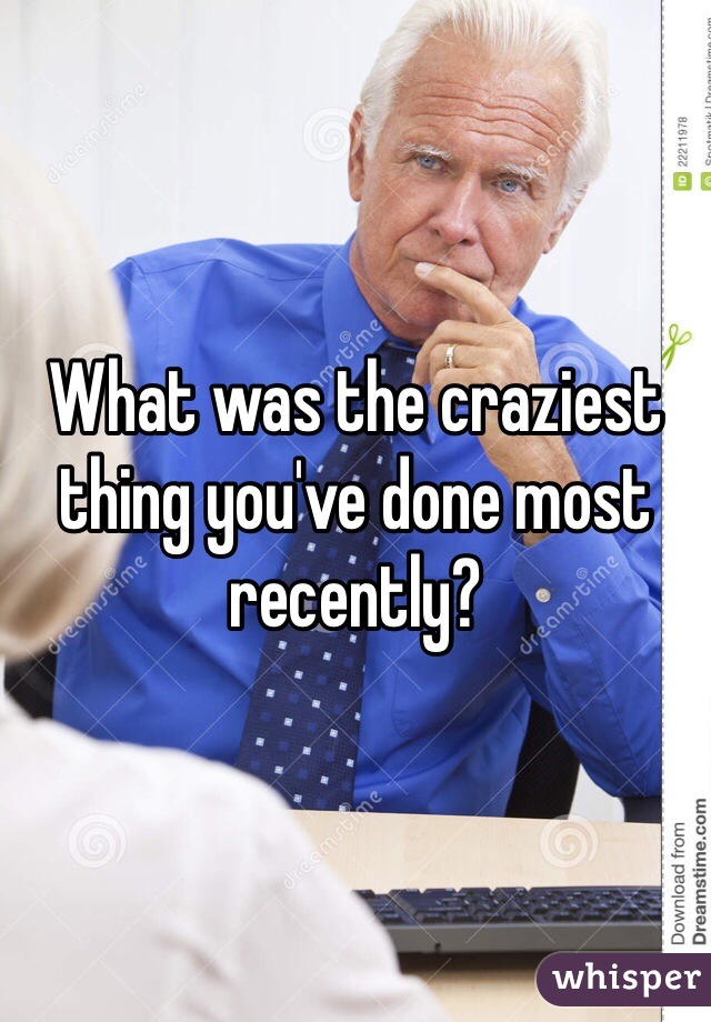 What was the craziest thing you've done most recently?