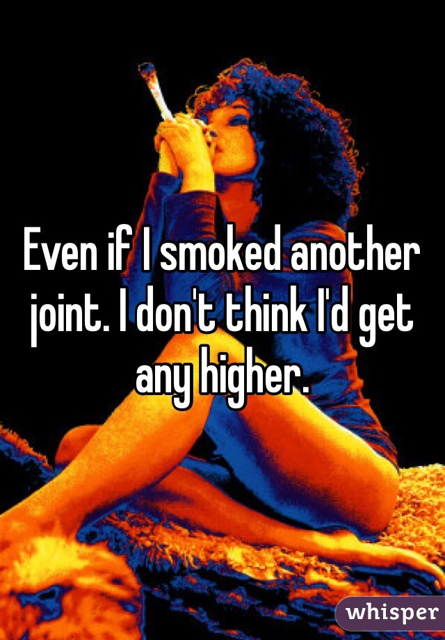 Even if I smoked another joint. I don't think I'd get any higher. 