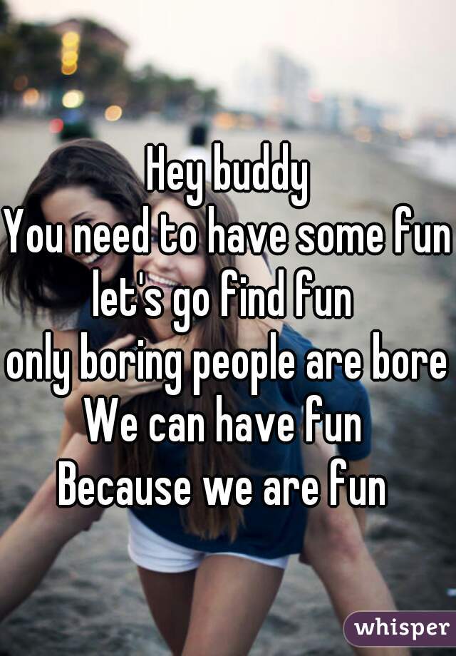 Hey buddy
You need to have some fun
let's go find fun 
only boring people are bored
We can have fun 
Because we are fun 