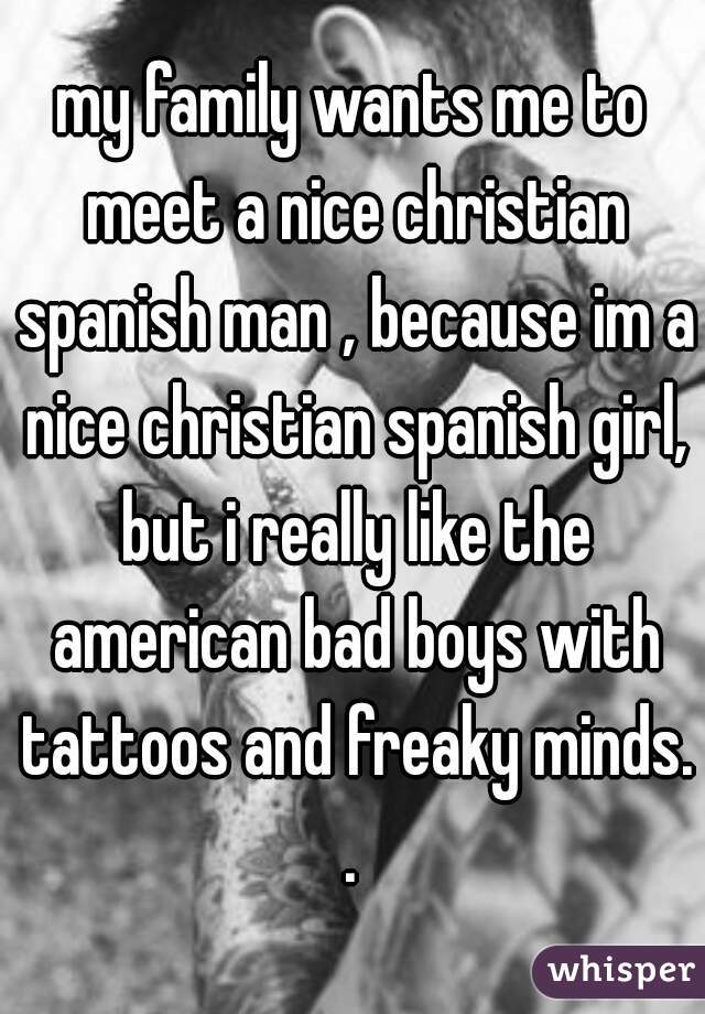 my family wants me to meet a nice christian spanish man , because im a nice christian spanish girl, but i really like the american bad boys with tattoos and freaky minds. . 