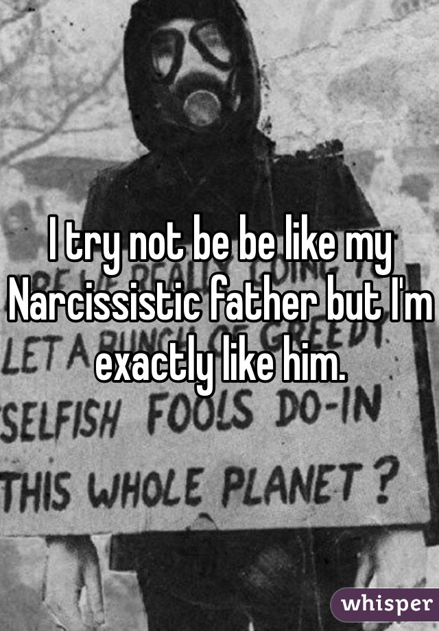 I try not be be like my Narcissistic father but I'm exactly like him. 