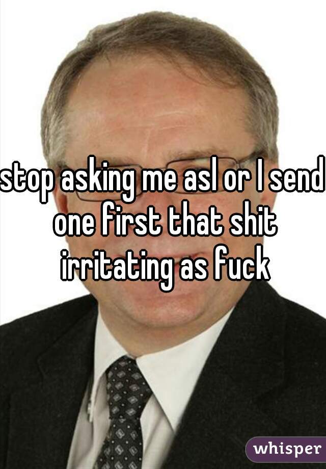 stop asking me asl or I send one first that shit irritating as fuck