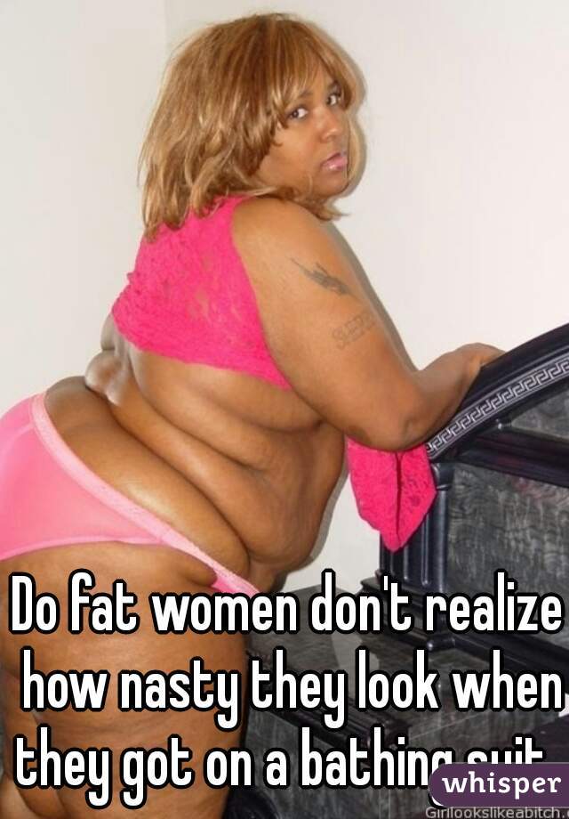 Do fat women don't realize how nasty they look when they got on a bathing suit  