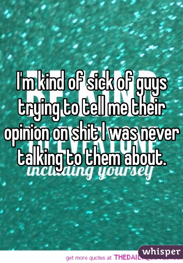I'm kind of sick of guys trying to tell me their opinion on shit I was never talking to them about.