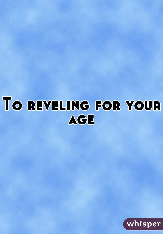 To reveling for your age 