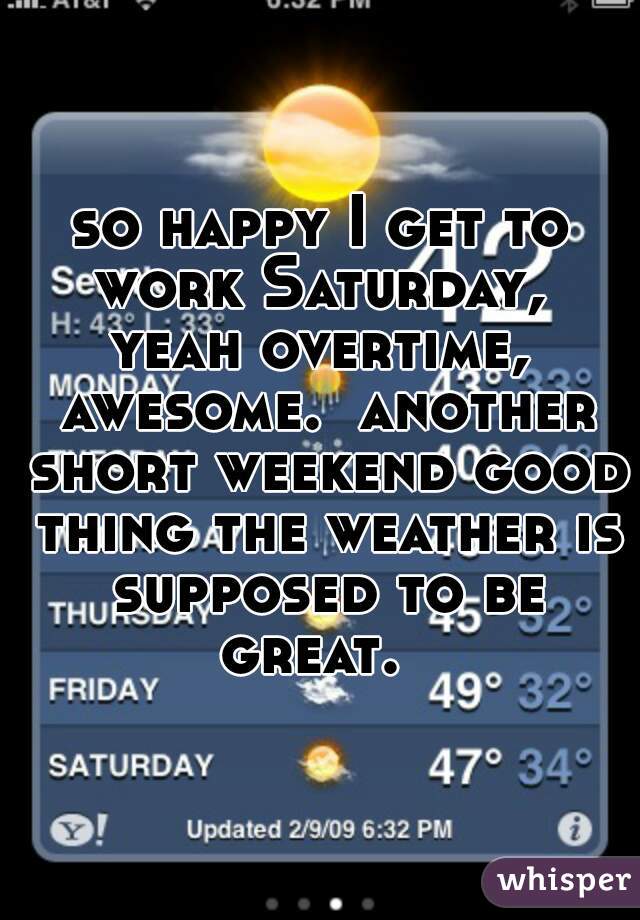 so happy I get to work Saturday,  yeah overtime,  awesome.  another short weekend good thing the weather is supposed to be great.  