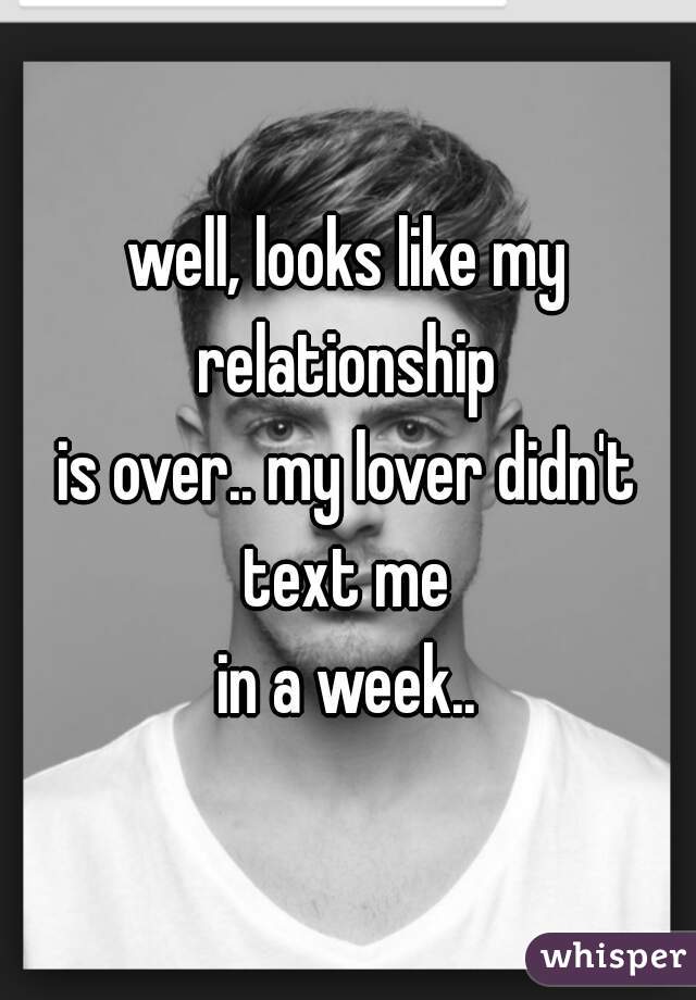 well, looks like my relationship 
is over.. my lover didn't text me 
in a week..
