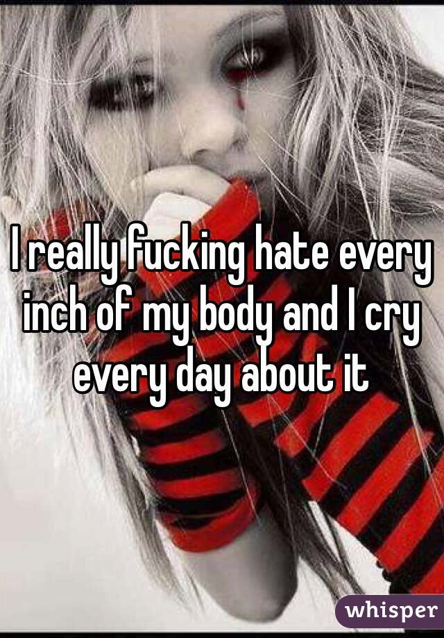 I really fucking hate every inch of my body and I cry every day about it